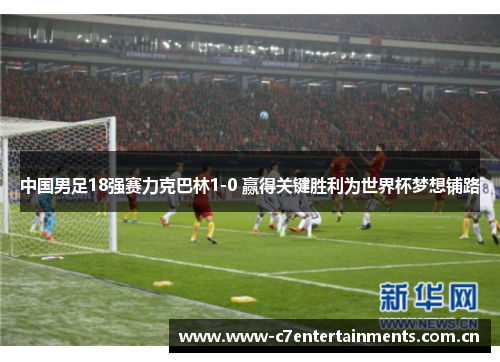 中国男足18强赛力克巴林1-0 赢得关键胜利为世界杯梦想铺路