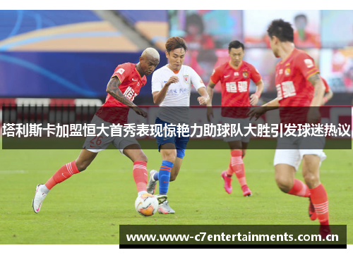 塔利斯卡加盟恒大首秀表现惊艳力助球队大胜引发球迷热议